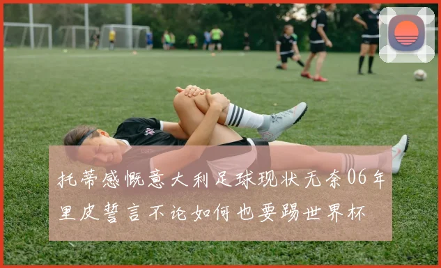 托蒂感慨意大利足球现状无奈06年里皮誓言不论如何也要踢世界杯