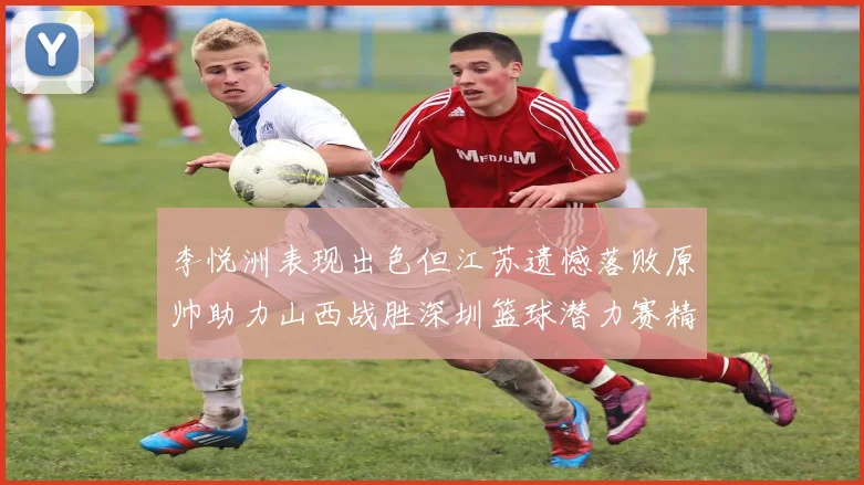 李悦洲表现出色但江苏遗憾落败原帅助力山西战胜深圳篮球潜力赛精彩回顾