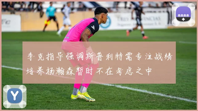 李克指导强调斯普利特需专注战绩培养杨瀚森暂时不在考虑之中