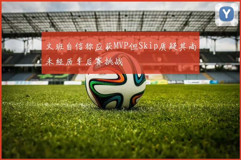 文班自信称应获MVP但Skip质疑其尚未经历季后赛挑战