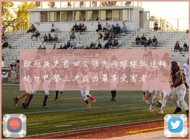 欧冠历史首回合领先两球球队逆转统计巴黎三次成为最多受害者