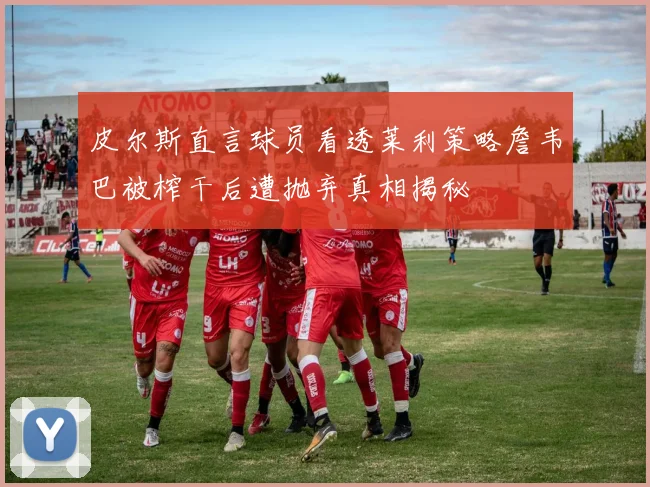 皮尔斯直言球员看透莱利策略詹韦巴被榨干后遭抛弃真相揭秘