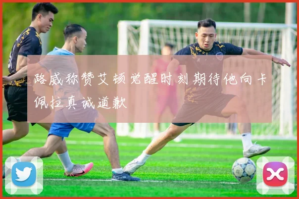路威称赞艾顿觉醒时刻期待他向卡佩拉真诚道歉