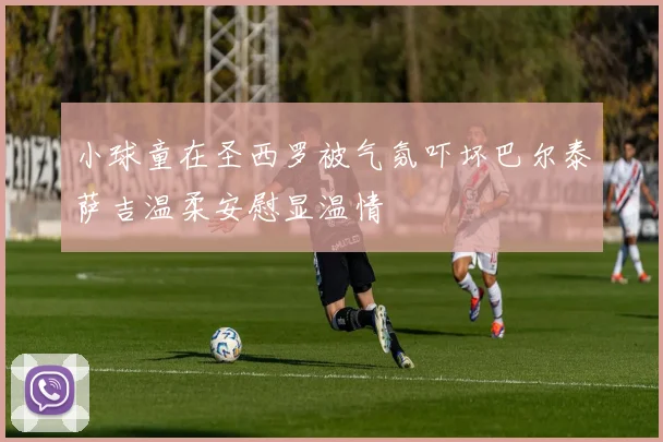 小球童在圣西罗被气氛吓坏巴尔泰萨吉温柔安慰显温情
