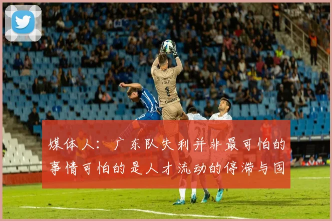 媒体人：广东队失利并非最可怕的事情可怕的是人才流动的停滞与固化